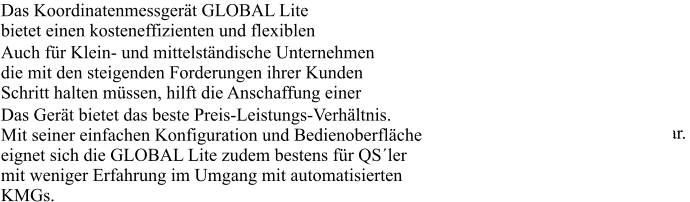 Das Koordinatenmessgerät GLOBAL Lite bietet einen kosteneffizienten und flexiblen Einstieg in die automatisierte 3D Messtechnik. Auch für Klein- und mittelständische Unternehmen die mit den steigenden Forderungen ihrer Kunden Schritt halten müssen, hilft die Anschaffung einer Messmaschine. Die GLOBAL Lite, stellt die ideale Basis für den Aufbau automatisierter Messkapazitäten dar. Das Gerät bietet das beste Preis-Leistungs-Verhältnis. Mit seiner einfachen Konfiguration und Bedienoberfläche eignet sich die GLOBAL Lite zudem bestens für QS´ler mit weniger Erfahrung im Umgang mit automatisierten KMGs. 